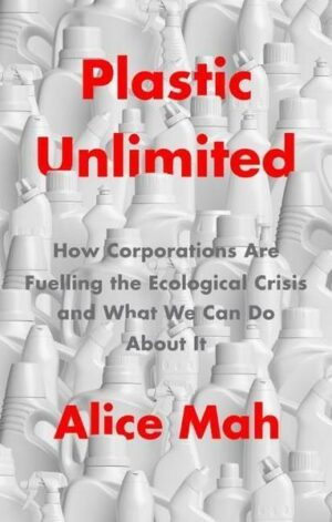 Plastic Unlimited: How Corporations Are Fuelling t he Ecological Crisis and What We Can Do About It