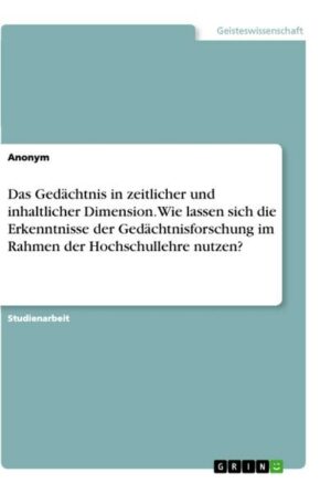 Das Gedächtnis in zeitlicher und inhaltlicher Dimension. Wie lassen sich die Erkenntnisse der Gedächtnisforschung im Rahmen der Hochschullehre nutzen?